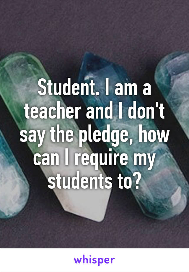 Student. I am a teacher and I don't say the pledge, how can I require my students to?