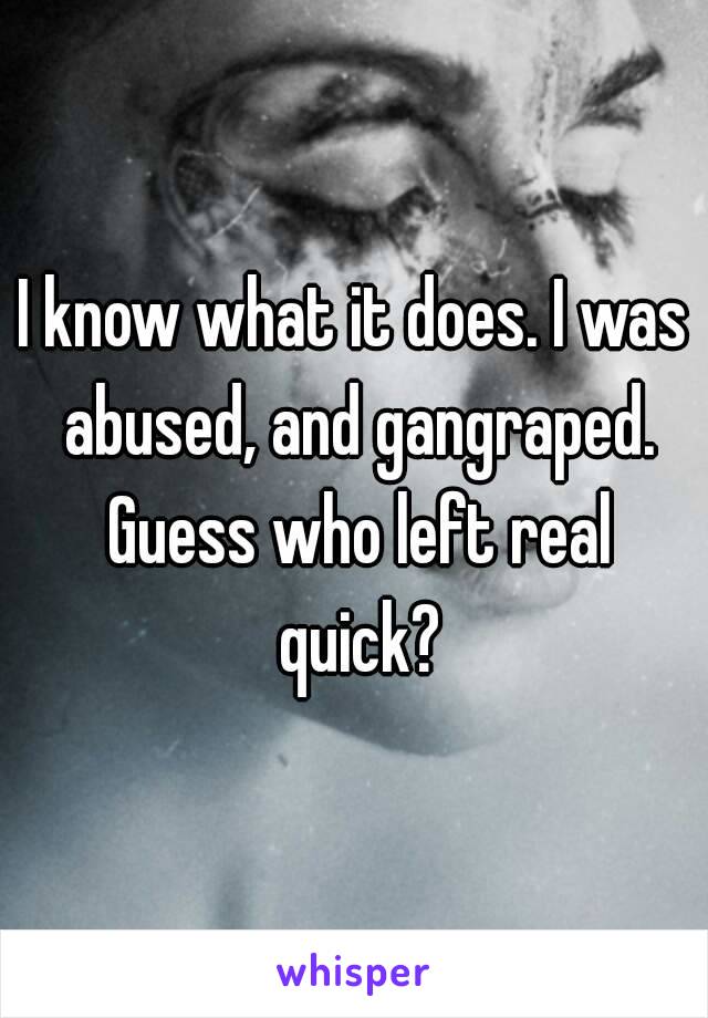 I know what it does. I was abused, and gangraped. Guess who left real quick?