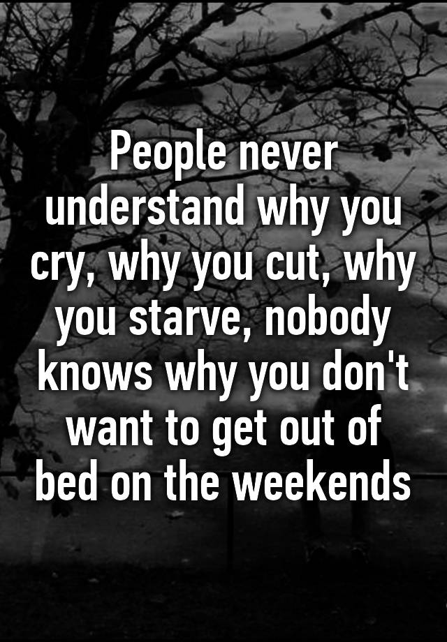 People Never Understand Why You Cry Why You Cut Why You Starve Nobody Knows Why You Dont 