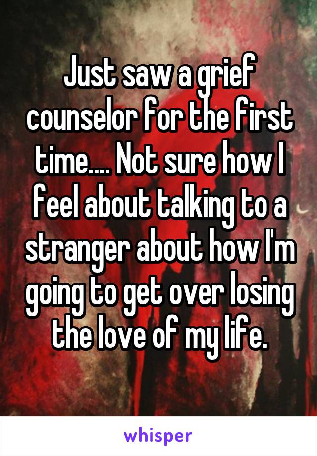 Just saw a grief counselor for the first time.... Not sure how I feel about talking to a stranger about how I'm going to get over losing the love of my life.
