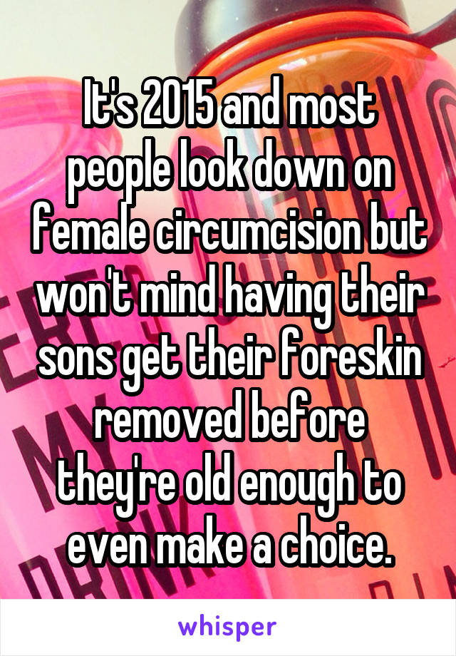 It's 2015 and most people look down on female circumcision but won't mind having their sons get their foreskin removed before they're old enough to even make a choice.