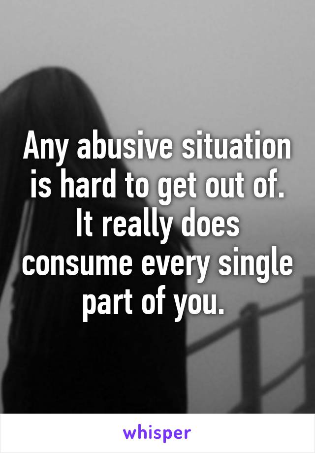 Any abusive situation is hard to get out of. It really does consume every single part of you. 