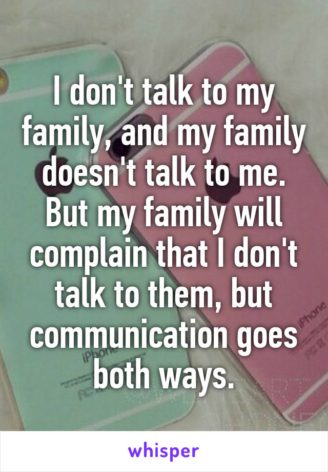 I don't talk to my family, and my family doesn't talk to me.
But my family will complain that I don't talk to them, but communication goes both ways.