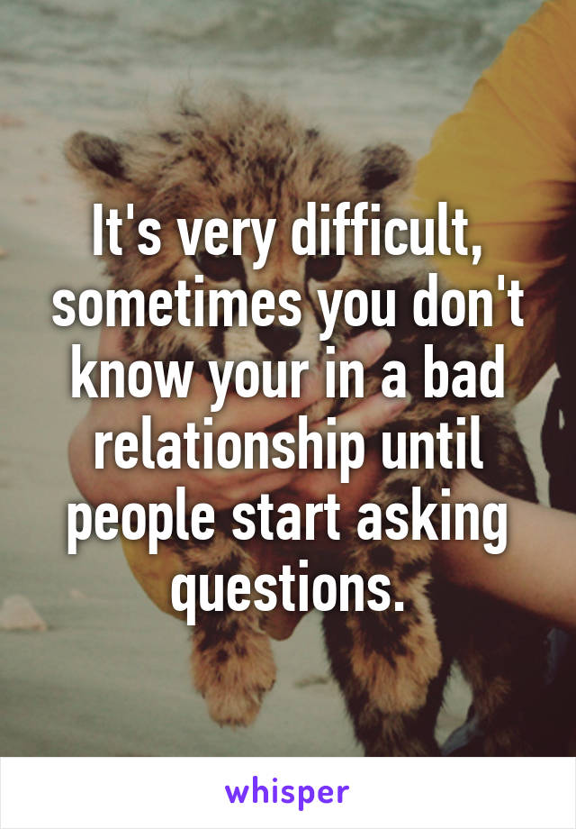 It's very difficult, sometimes you don't know your in a bad relationship until people start asking questions.