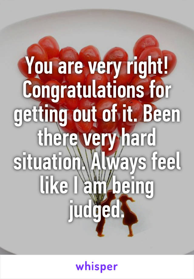 You are very right! Congratulations for getting out of it. Been there very hard situation. Always feel like I am being judged.