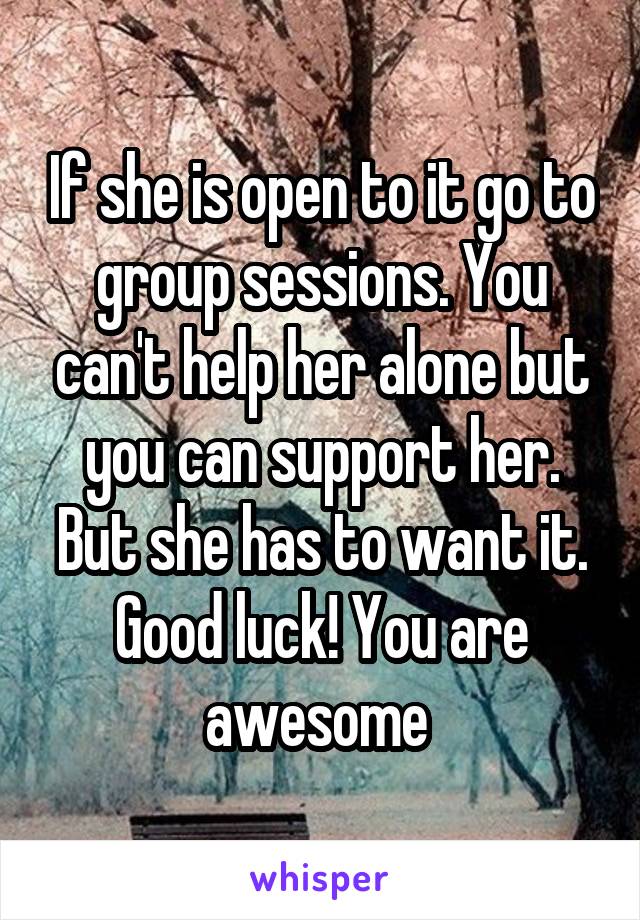 If she is open to it go to group sessions. You can't help her alone but you can support her. But she has to want it. Good luck! You are awesome 
