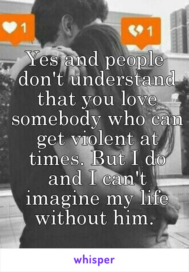 Yes and people don't understand that you love somebody who can get violent at times. But I do and I can't imagine my life without him. 