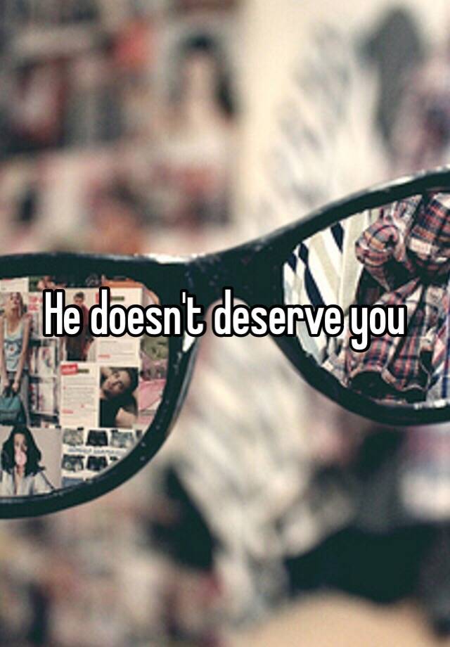 He Doesnt Deserve You