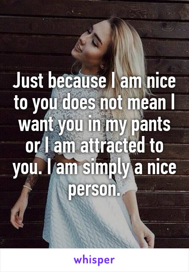 Just because I am nice to you does not mean I want you in my pants or I am attracted to you. I am simply a nice person.