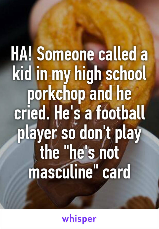 HA! Someone called a kid in my high school porkchop and he cried. He's a football player so don't play the "he's not masculine" card