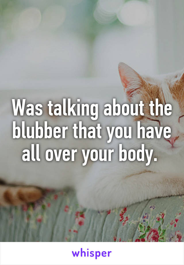 Was talking about the blubber that you have all over your body. 