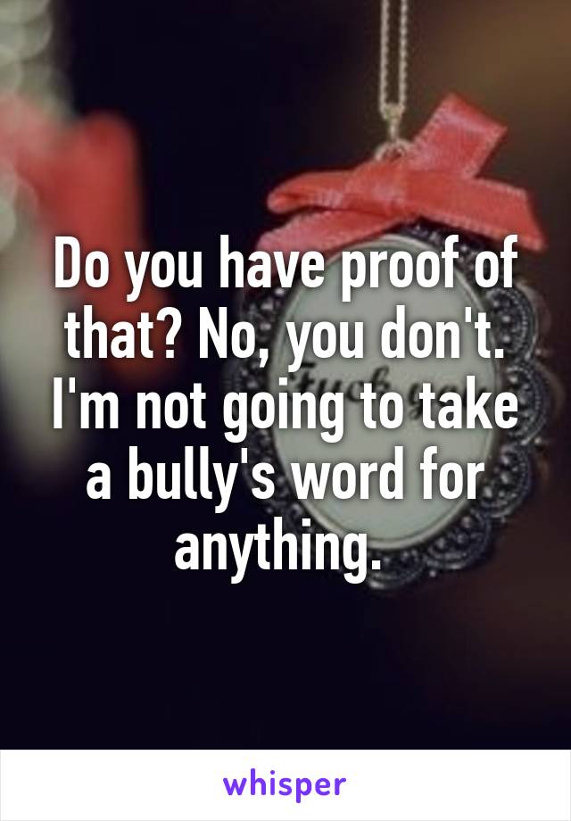 Do you have proof of that? No, you don't. I'm not going to take a bully's word for anything. 