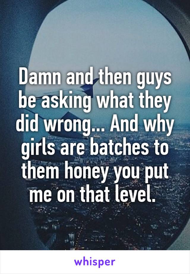 Damn and then guys be asking what they did wrong... And why girls are batches to them honey you put me on that level. 
