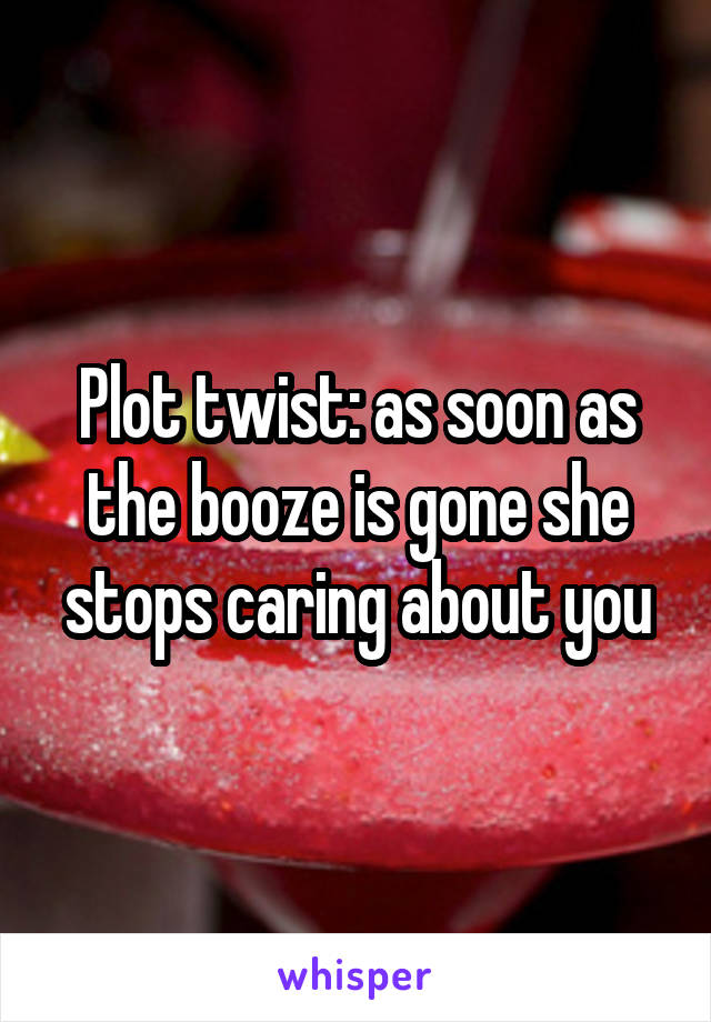 Plot twist: as soon as the booze is gone she stops caring about you