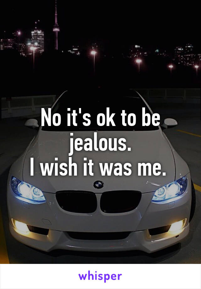 No it's ok to be jealous.
I wish it was me. 