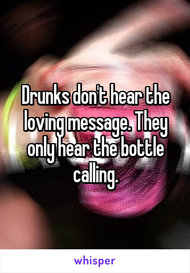 Drunks don't hear the loving message. They only hear the bottle calling.