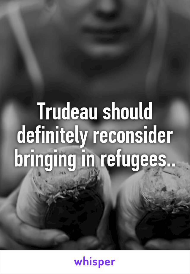 Trudeau should definitely reconsider bringing in refugees..