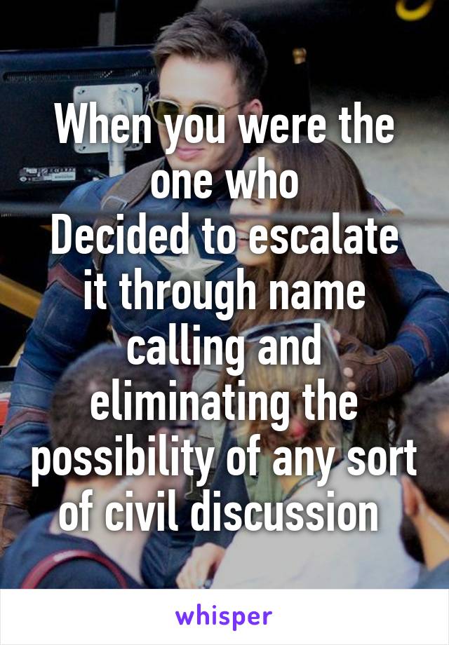 When you were the one who
Decided to escalate it through name calling and eliminating the possibility of any sort of civil discussion 