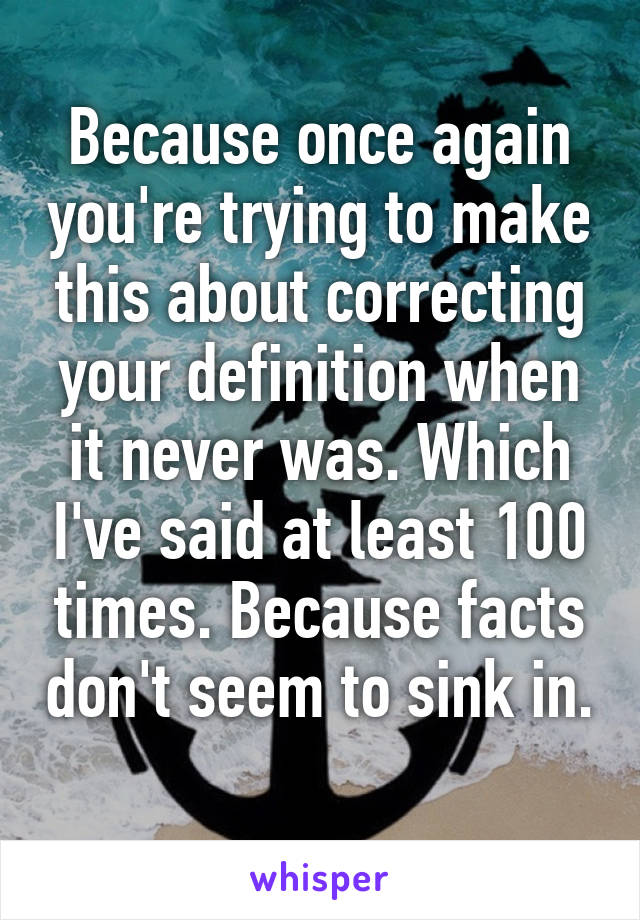 Because once again you're trying to make this about correcting your definition when it never was. Which I've said at least 100 times. Because facts don't seem to sink in. 