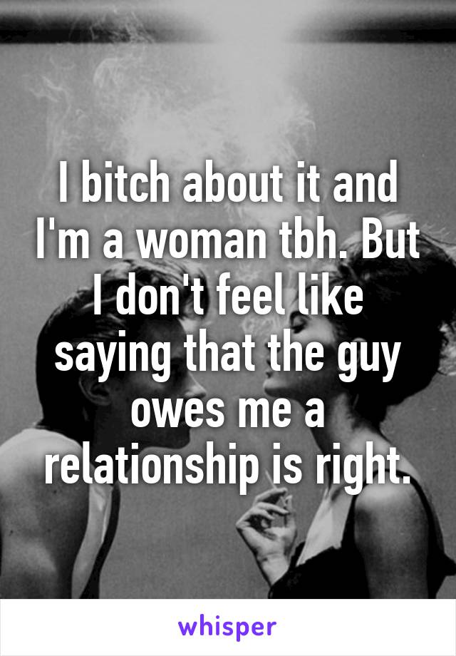 I bitch about it and I'm a woman tbh. But I don't feel like saying that the guy owes me a relationship is right.