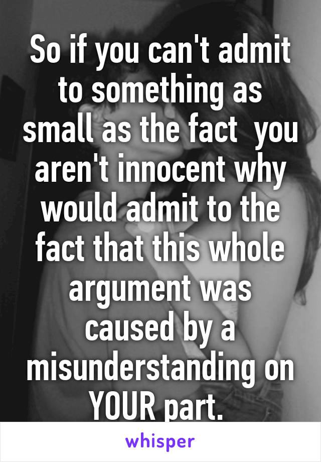 So if you can't admit to something as small as the fact  you aren't innocent why would admit to the fact that this whole argument was caused by a misunderstanding on YOUR part. 