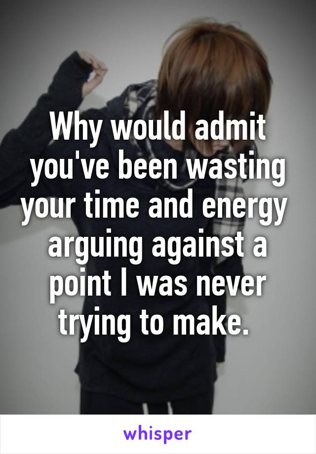 Why would admit you've been wasting your time and energy  arguing against a point I was never trying to make. 