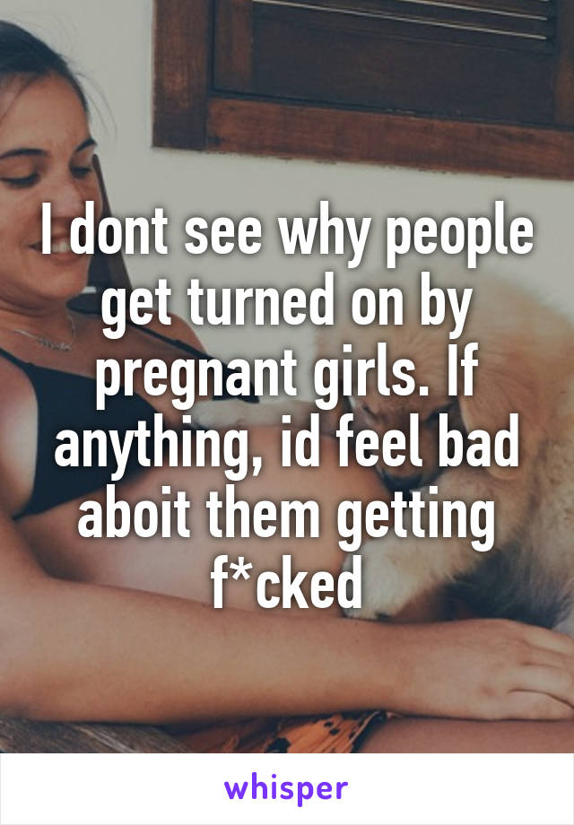 I dont see why people get turned on by pregnant girls. If anything, id feel bad aboit them getting f*cked