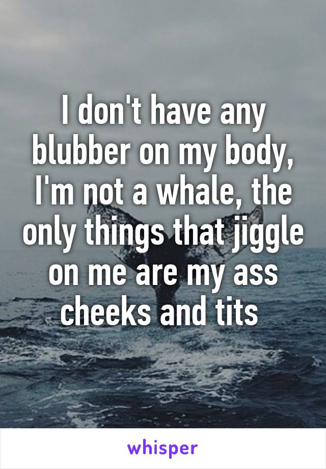 I don't have any blubber on my body, I'm not a whale, the only things that jiggle on me are my ass cheeks and tits 
