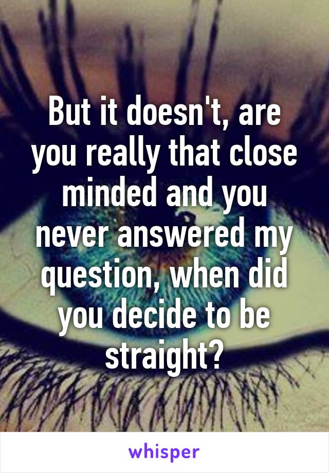 But it doesn't, are you really that close minded and you never answered my question, when did you decide to be straight?