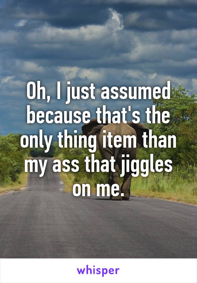 Oh, I just assumed because that's the only thing item than my ass that jiggles on me.