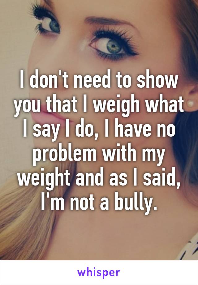 I don't need to show you that I weigh what I say I do, I have no problem with my weight and as I said, I'm not a bully.