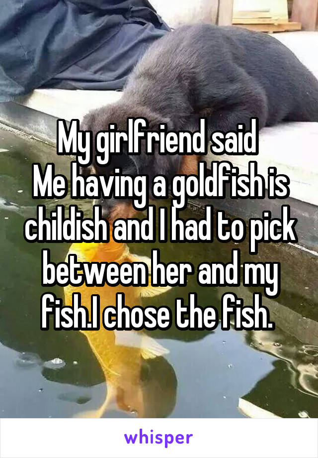 My girlfriend said 
Me having a goldfish is childish and I had to pick
between her and my fish.I chose the fish. 