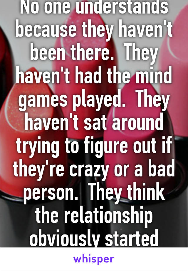 No one understands because they haven't been there.  They haven't had the mind games played.  They haven't sat around trying to figure out if they're crazy or a bad person.  They think the relationship obviously started abusively.