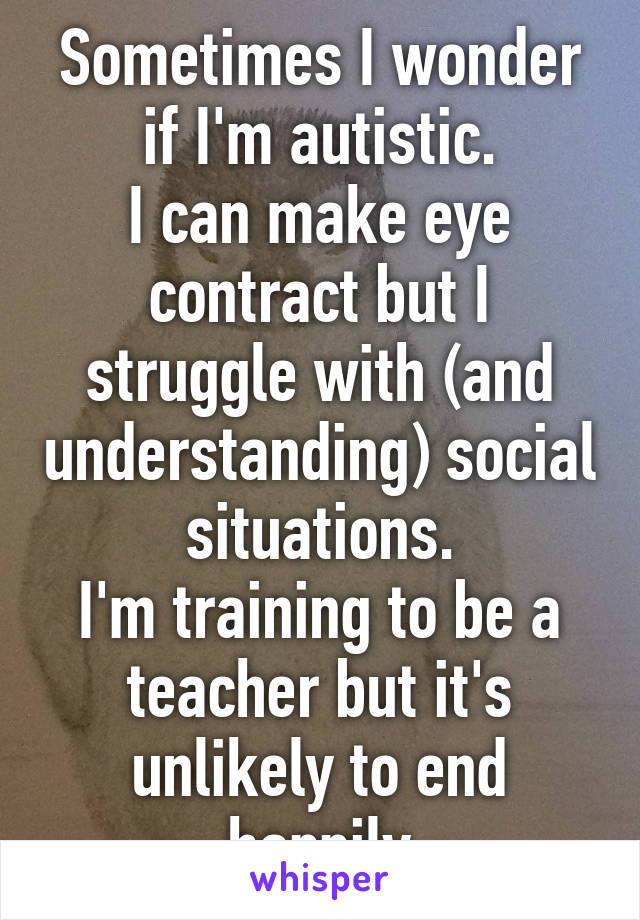 Sometimes I wonder if I'm autistic.
I can make eye contract but I struggle with (and understanding) social situations.
I'm training to be a teacher but it's unlikely to end happily