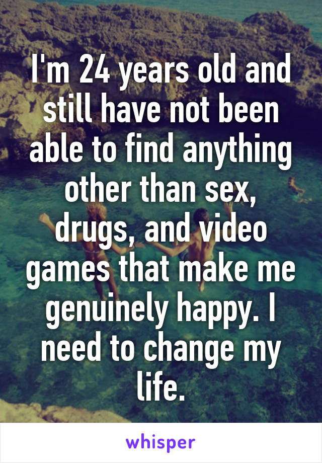 I'm 24 years old and still have not been able to find anything other than sex, drugs, and video games that make me genuinely happy. I need to change my life.