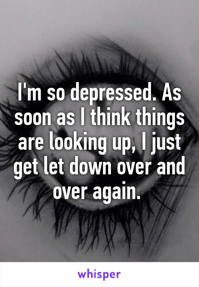 I'm so depressed. As soon as I think things are looking up, I just get let down over and over again. 