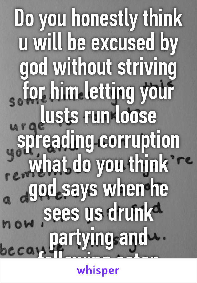 Do you honestly think u will be excused by god without striving for him letting your lusts run loose spreading corruption what do you think god says when he sees us drunk partying and following satan