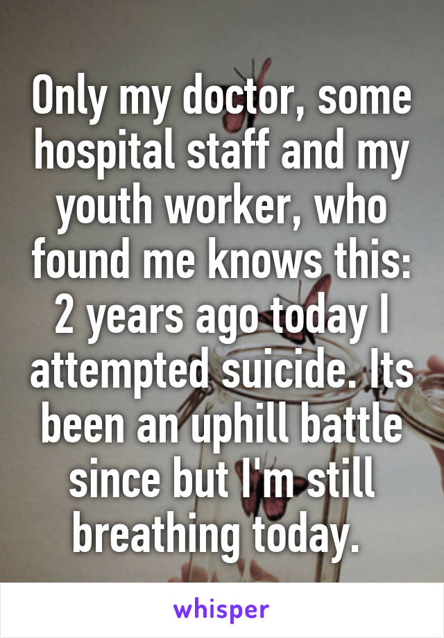Only my doctor, some hospital staff and my youth worker, who found me knows this: 2 years ago today I attempted suicide. Its been an uphill battle since but I'm still breathing today. 
