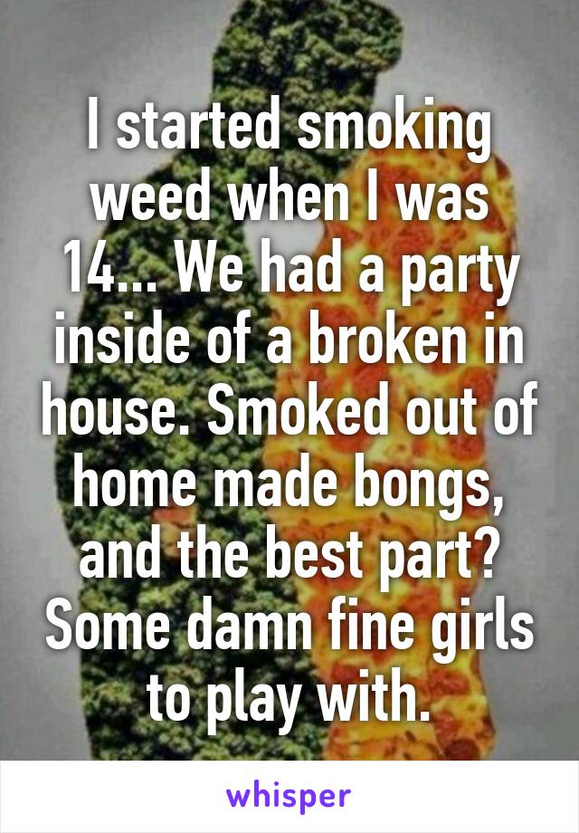 I started smoking weed when I was 14... We had a party inside of a broken in house. Smoked out of home made bongs, and the best part? Some damn fine girls to play with.