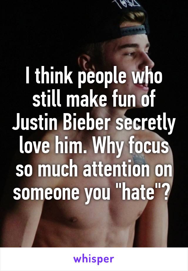 I think people who still make fun of Justin Bieber secretly love him. Why focus so much attention on someone you "hate"? 