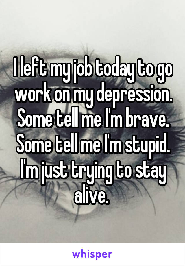 I left my job today to go work on my depression. Some tell me I'm brave. Some tell me I'm stupid. I'm just trying to stay alive. 