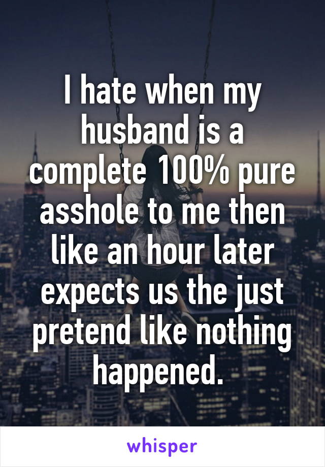 I hate when my husband is a complete 100% pure asshole to me then like an hour later expects us the just pretend like nothing happened. 