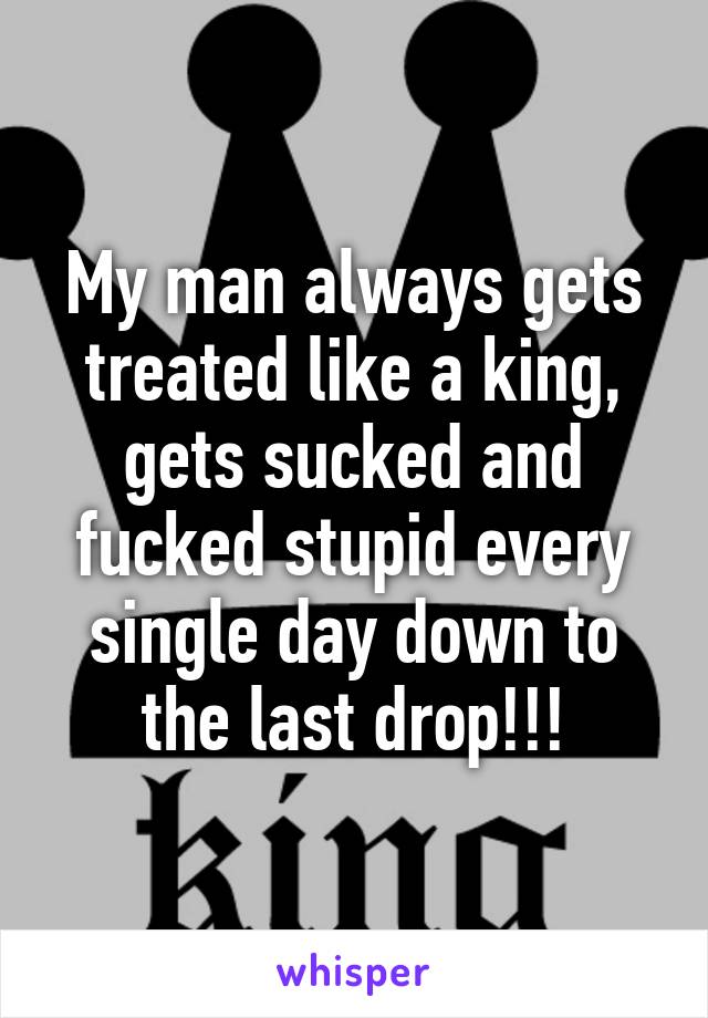 My man always gets treated like a king, gets sucked and fucked stupid every single day down to the last drop!!!