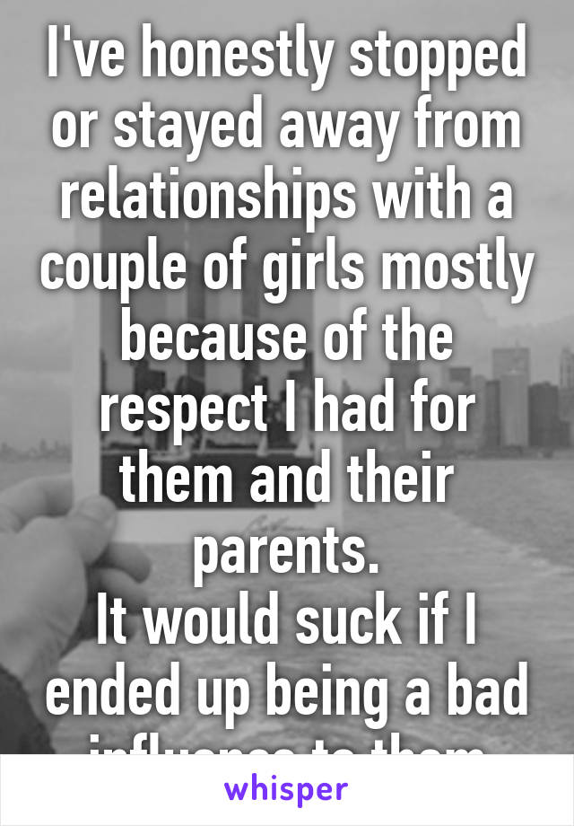 I've honestly stopped or stayed away from relationships with a couple of girls mostly because of the respect I had for them and their parents.
It would suck if I ended up being a bad influence to them