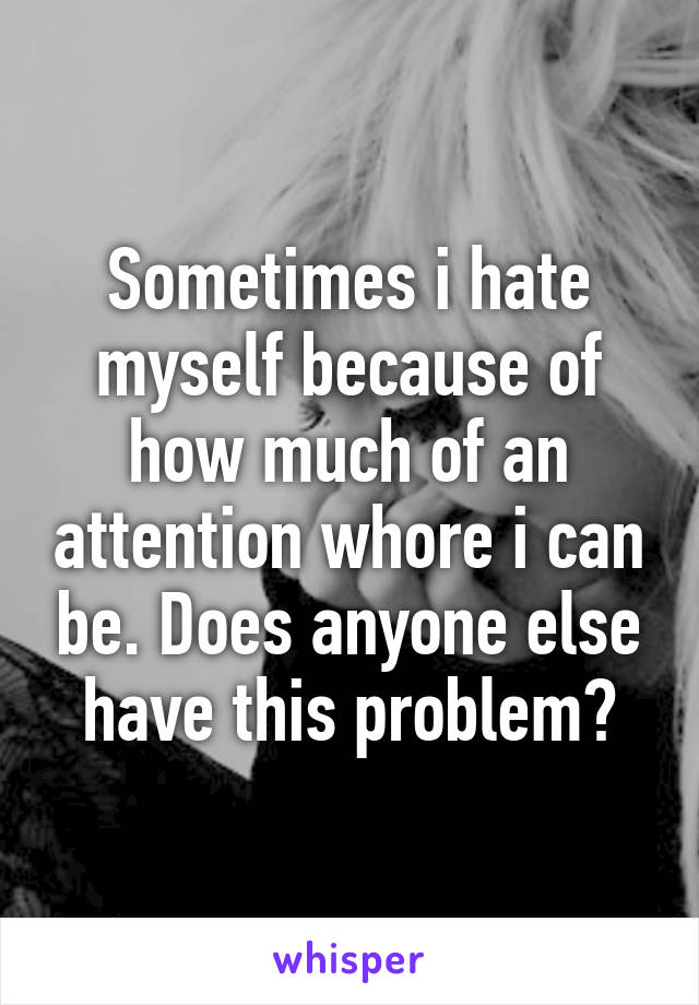 Sometimes i hate myself because of how much of an attention whore i can be. Does anyone else have this problem?