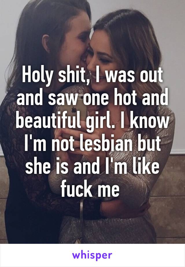Holy shit, I was out and saw one hot and beautiful girl. I know I'm not lesbian but she is and I'm like fuck me 