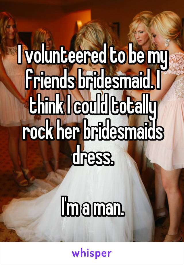 I volunteered to be my friends bridesmaid. I think I could totally rock her bridesmaids dress.

I'm a man.