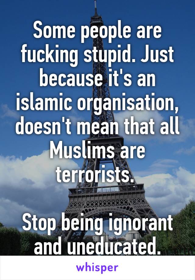 Some people are fucking stupid. Just because it's an islamic organisation, doesn't mean that all Muslims are terrorists. 

Stop being ignorant and uneducated.