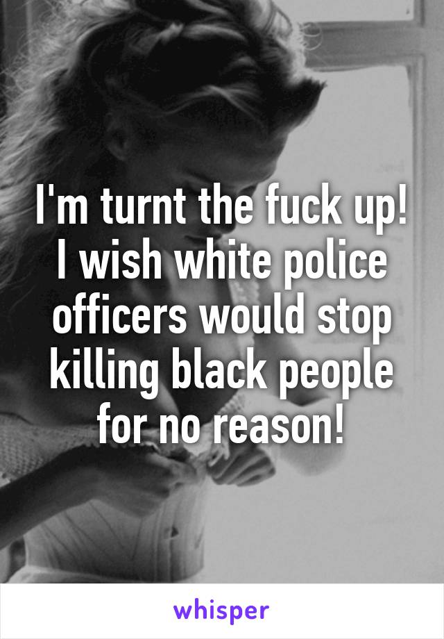 I'm turnt the fuck up! I wish white police officers would stop killing black people for no reason!