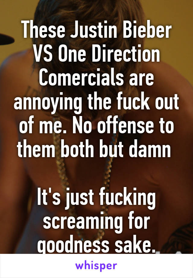 These Justin Bieber VS One Direction Comercials are annoying the fuck out of me. No offense to them both but damn 

It's just fucking screaming for goodness sake.